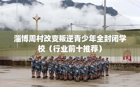 淄博周村改变叛逆青少年全封闭学校（行业前十推荐）