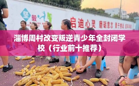 淄博周村改变叛逆青少年全封闭学校（行业前十推荐）