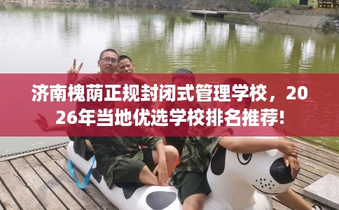 济南槐荫正规封闭式管理学校，2026年当地优选学校排名推荐!