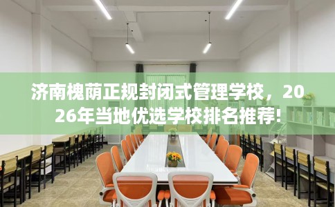 济南槐荫正规封闭式管理学校，2026年当地优选学校排名推荐!