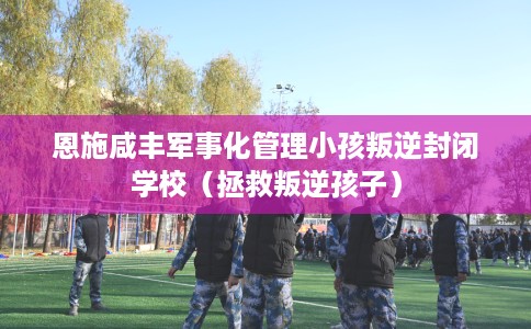 恩施咸丰军事化管理小孩叛逆封闭学校（拯救叛逆孩子）