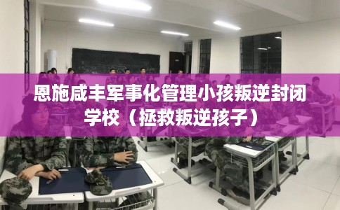 恩施咸丰军事化管理小孩叛逆封闭学校（拯救叛逆孩子）
