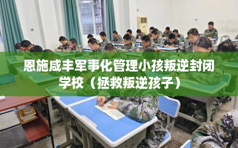 恩施咸丰军事化管理小孩叛逆封闭学校（拯救叛逆孩子）