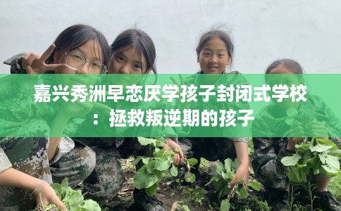 嘉兴秀洲早恋厌学孩子封闭式学校：拯救叛逆期的孩子