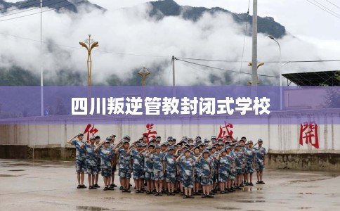 四川叛逆管教封闭式学校