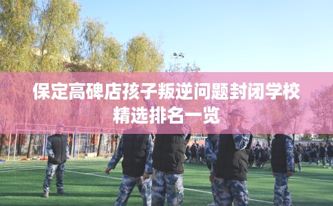 保定高碑店孩子叛逆问题封闭学校精选排名一览
