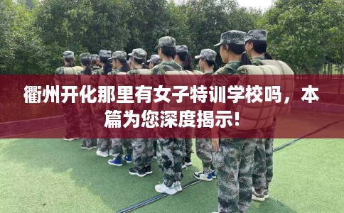 衢州开化那里有女子特训学校吗，本篇为您深度揭示!