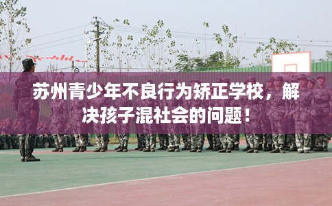 苏州青少年不良行为矫正学校，解决孩子混社会的问题！