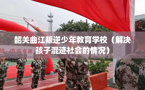 韶关曲江叛逆少年教育学校（解决孩子混迹社会的情况）
