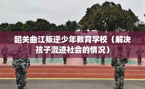 韶关曲江叛逆少年教育学校（解决孩子混迹社会的情况）