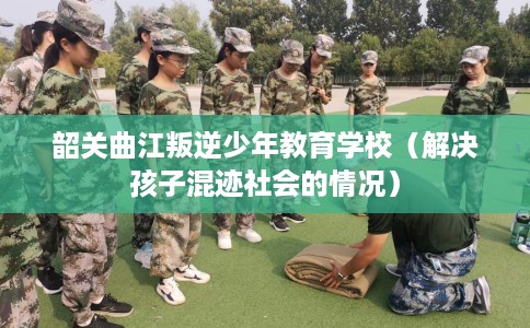 韶关曲江叛逆少年教育学校（解决孩子混迹社会的情况）