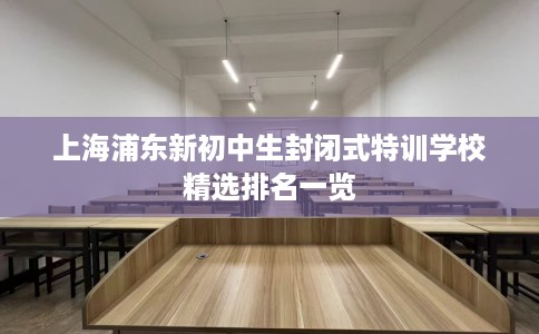 上海浦东新初中生封闭式特训学校精选排名一览