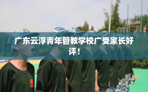 广东云浮青年管教学校广受家长好评！