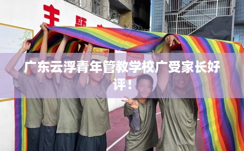 广东云浮青年管教学校广受家长好评！