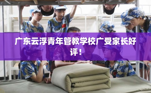 广东云浮青年管教学校广受家长好评！