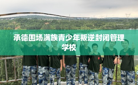 承德围场满族青少年叛逆封闭管理学校