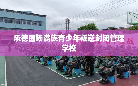 承德围场满族青少年叛逆封闭管理学校