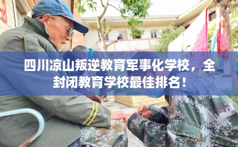 四川凉山叛逆教育军事化学校，全封闭教育学校最佳排名！