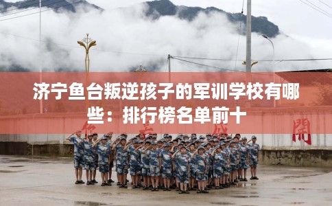 济宁鱼台叛逆孩子的军训学校有哪些：排行榜名单前十