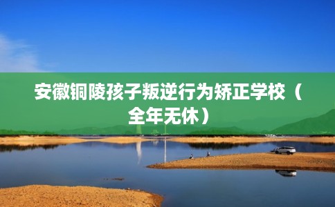 安徽铜陵孩子叛逆行为矫正学校（全年无休）
