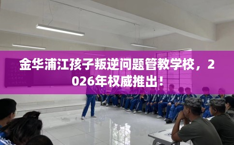 金华浦江孩子叛逆问题管教学校，2026年权威推出！