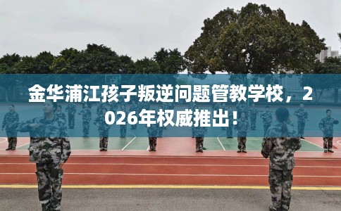 金华浦江孩子叛逆问题管教学校，2026年权威推出！