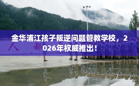 金华浦江孩子叛逆问题管教学校，2026年权威推出！