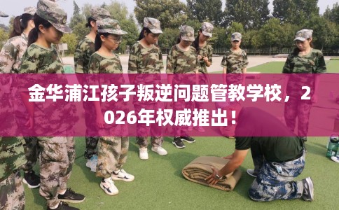 金华浦江孩子叛逆问题管教学校，2026年权威推出！