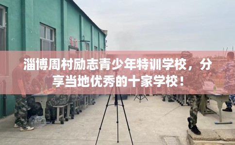 淄博周村励志青少年特训学校，分享当地优秀的十家学校！