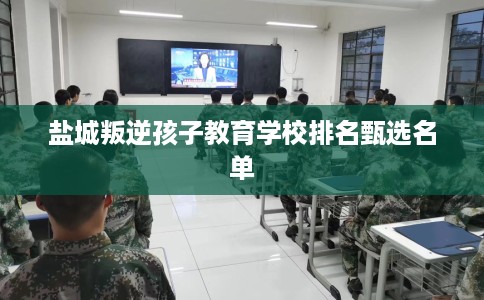 盐城叛逆孩子教育学校排名甄选名单