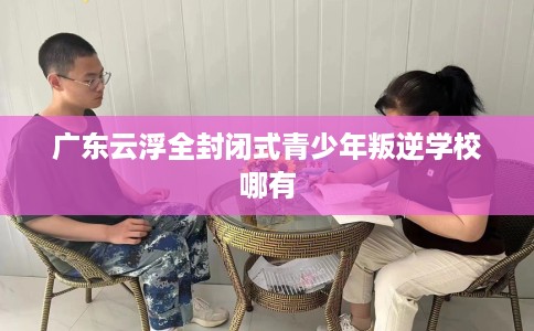 广东云浮全封闭式青少年叛逆学校哪有