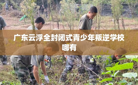 广东云浮全封闭式青少年叛逆学校哪有
