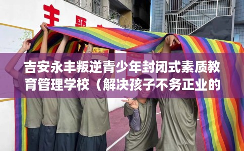吉安永丰叛逆青少年封闭式素质教育管理学校（解决孩子不务正业的情况）