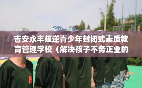 吉安永丰叛逆青少年封闭式素质教育管理学校（解决孩子不务正业的情况）