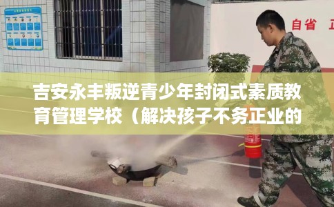 吉安永丰叛逆青少年封闭式素质教育管理学校（解决孩子不务正业的情况）