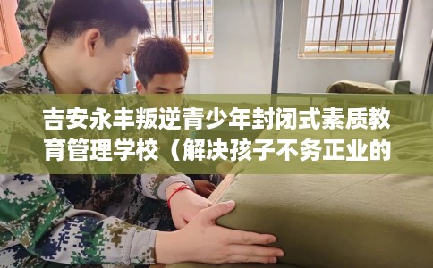 吉安永丰叛逆青少年封闭式素质教育管理学校（解决孩子不务正业的情况）