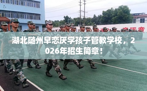 湖北随州早恋厌学孩子管教学校，2026年招生简章！