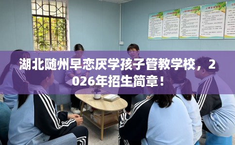 湖北随州早恋厌学孩子管教学校，2026年招生简章！