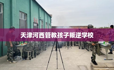 天津河西管教孩子叛逆学校