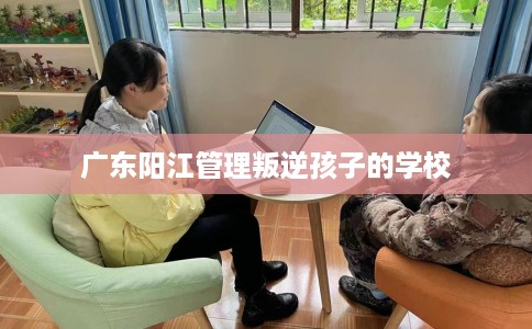 广东阳江管理叛逆孩子的学校