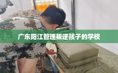 广东阳江管理叛逆孩子的学校