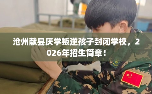 沧州献县厌学叛逆孩子封闭学校，2026年招生简章！