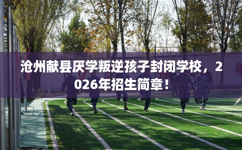 沧州献县厌学叛逆孩子封闭学校，2026年招生简章！