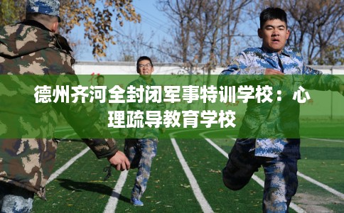 德州齐河全封闭军事特训学校：心理疏导教育学校