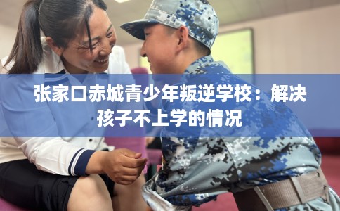 张家口赤城青少年叛逆学校：解决孩子不上学的情况