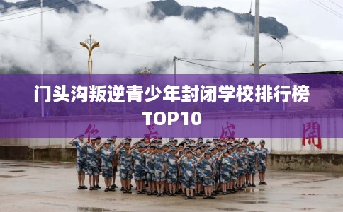 门头沟叛逆青少年封闭学校排行榜TOP10