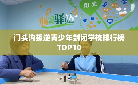 门头沟叛逆青少年封闭学校排行榜TOP10