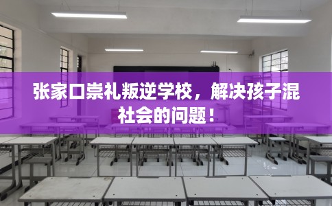 张家口崇礼叛逆学校，解决孩子混社会的问题！