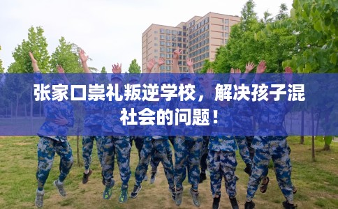 张家口崇礼叛逆学校，解决孩子混社会的问题！