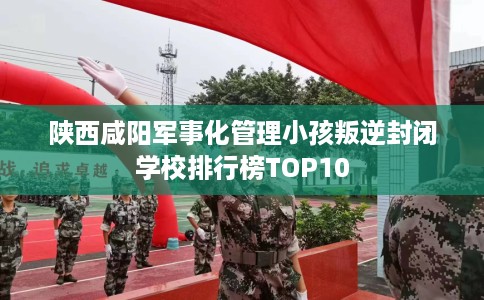 陕西咸阳军事化管理小孩叛逆封闭学校排行榜TOP10
